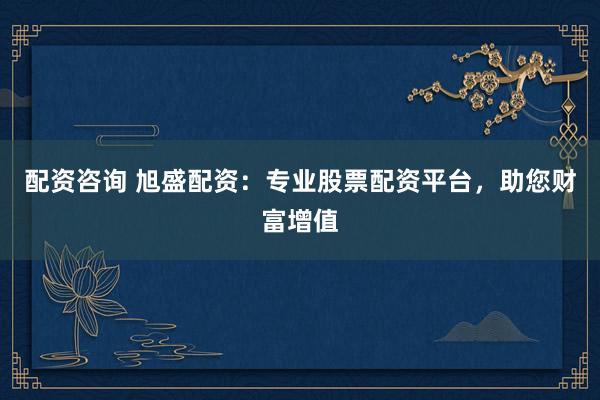 配资咨询 旭盛配资：专业股票配资平台，助您财富增值