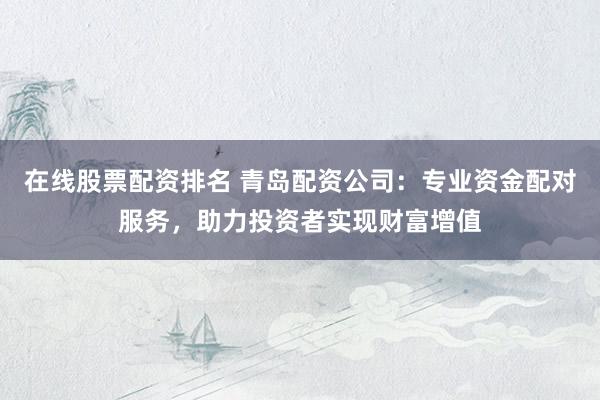 在线股票配资排名 青岛配资公司：专业资金配对服务，助力投资者实现财富增值