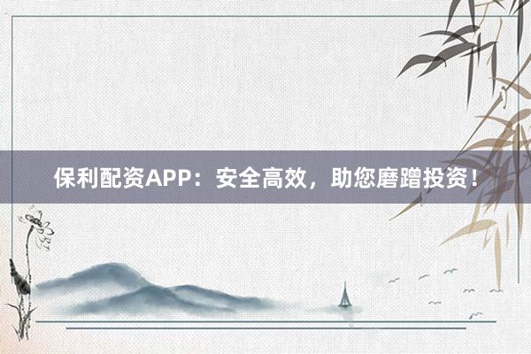 保利配资APP：安全高效，助您磨蹭投资！
