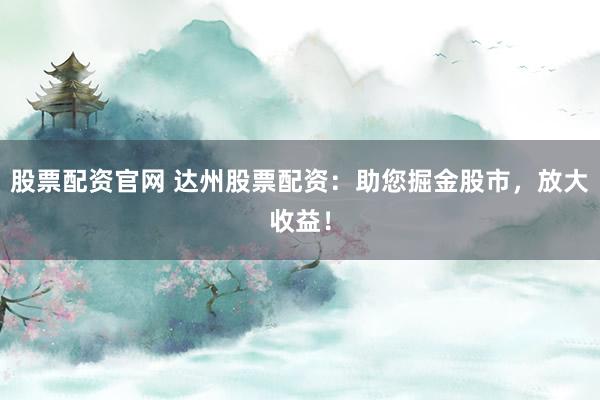 股票配资官网 达州股票配资：助您掘金股市，放大收益！