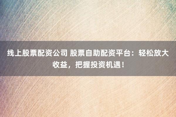 线上股票配资公司 股票自助配资平台：轻松放大收益，把握投资机遇！