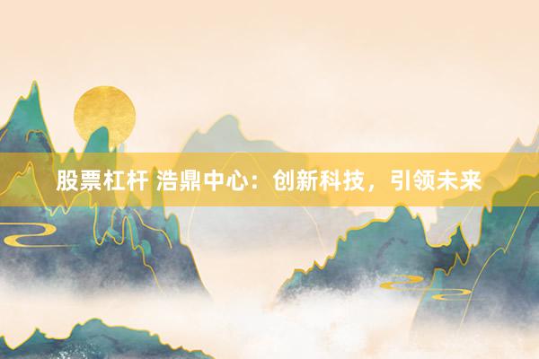 股票杠杆 浩鼎中心：创新科技，引领未来