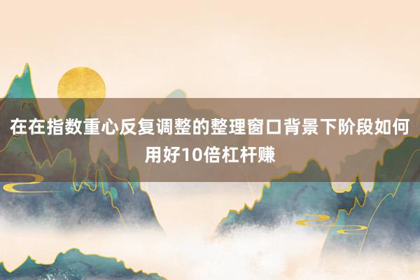 在在指数重心反复调整的整理窗口背景下阶段如何用好10倍杠杆赚