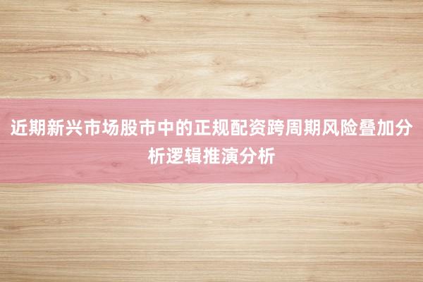 近期新兴市场股市中的正规配资跨周期风险叠加分析逻辑推演分析