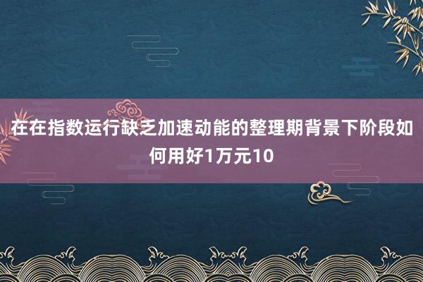 在在指数运行缺乏加速动能的整理期背景下阶段如何用好1万元10