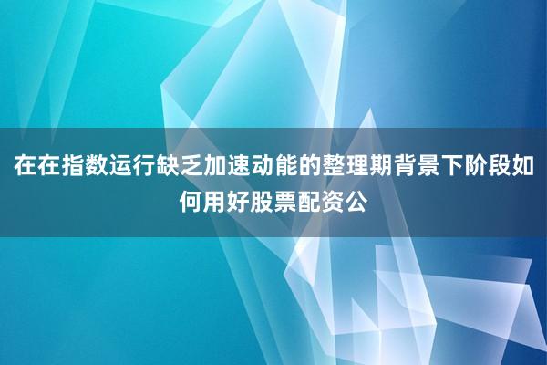 在在指数运行缺乏加速动能的整理期背景下阶段如何用好股票配资公