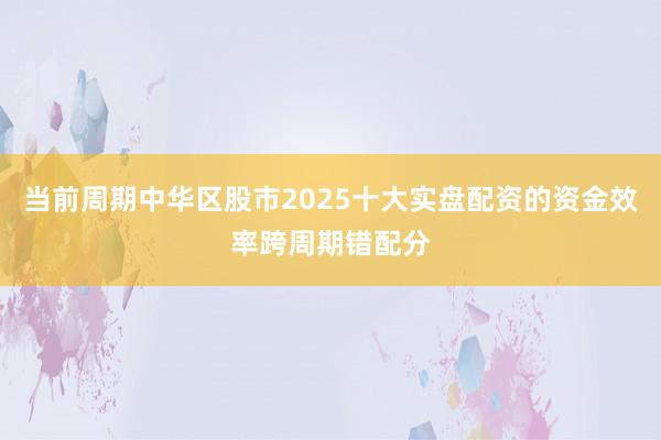 当前周期中华区股市2025十大实盘配资的资金效率跨周期错配分